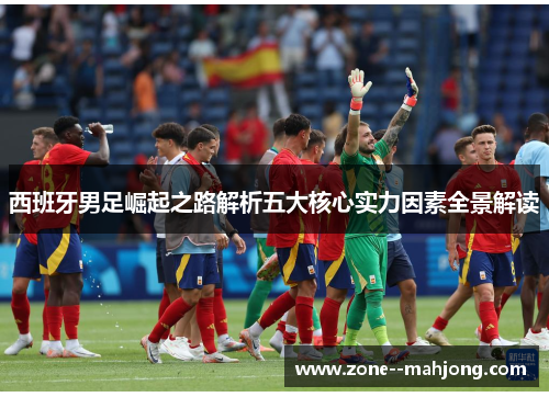 西班牙男足崛起之路解析五大核心实力因素全景解读