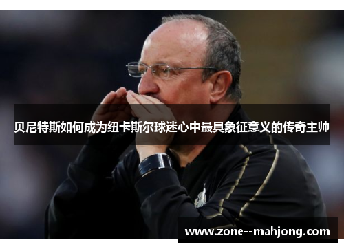 贝尼特斯如何成为纽卡斯尔球迷心中最具象征意义的传奇主帅 贝尼特斯如何成为纽卡斯尔球迷心中最具象征意义的传奇主帅