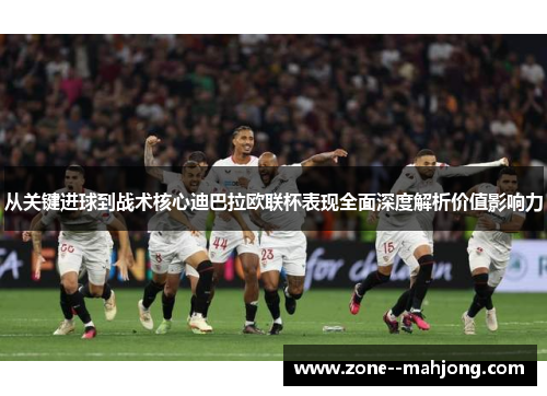 从关键进球到战术核心迪巴拉欧联杯表现全面深度解析价值影响力