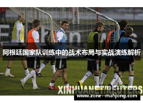 阿根廷国家队训练中的战术布局与实战演练解析