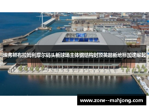 埃弗顿布拉姆利摩尔码头新球场主体钢结构封顶英超新地标加速崛起