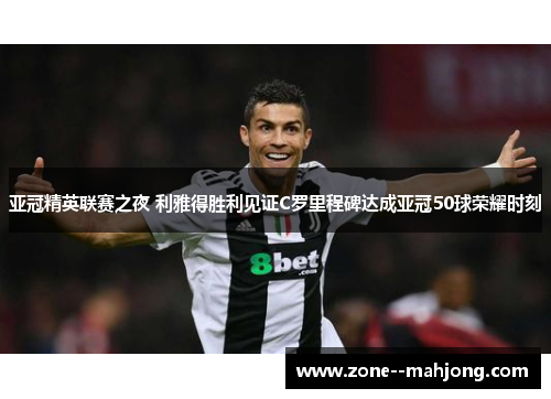 亚冠精英联赛之夜 利雅得胜利见证C罗里程碑达成亚冠50球荣耀时刻