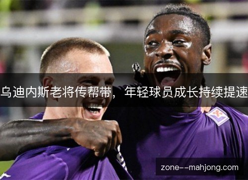 乌迪内斯老将传帮带,年轻球员成长持续提速 乌迪内斯老将传帮带,年轻球员成长持续提速